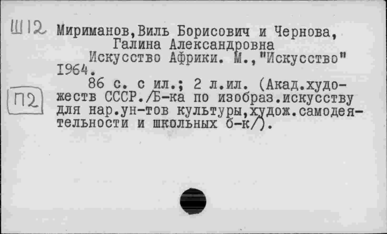 ﻿шіг
Мириманов,Виль Борисович и Чернова, Галина Александровна
Искусство Африки, м.,’’Искусство”
86 с. с ил.; 2 л.ил. (Акад.художеств СССР./Б-ка по изобраз.искусству для нар.ун-тов культуры,худож.самодеятельности и школьных б-к/).